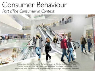 Consumer Behaviour	

Part I: The Consumer in Context




           Preparation for the Consumer Behaviour exam at Edinburgh Business School
          Content extracted from the ‘Consumer Behaviour’ text book by David A. Statt
       All pictures used for educational purposes only. No copyright infringement intended.
 