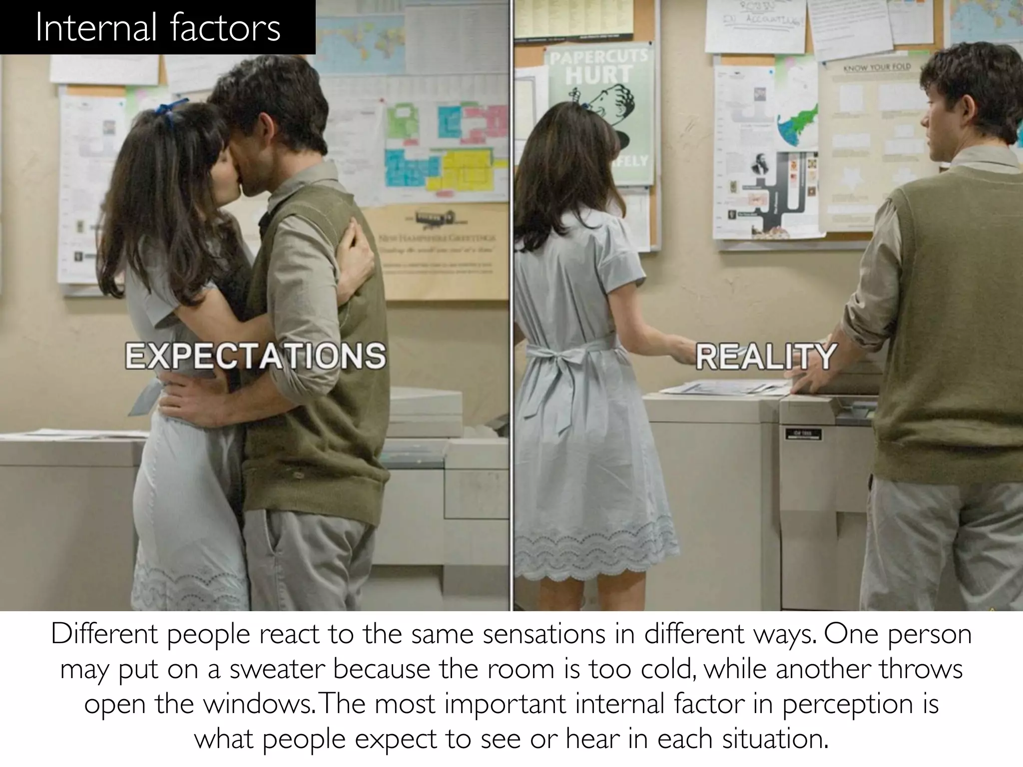 Internal factors




 Different people react to the same sensations in different ways. One person
 may put on a sweater because the room is too cold, while another throws
    open the windows. The most important internal factor in perception is
             what people expect to see or hear in each situation.
 