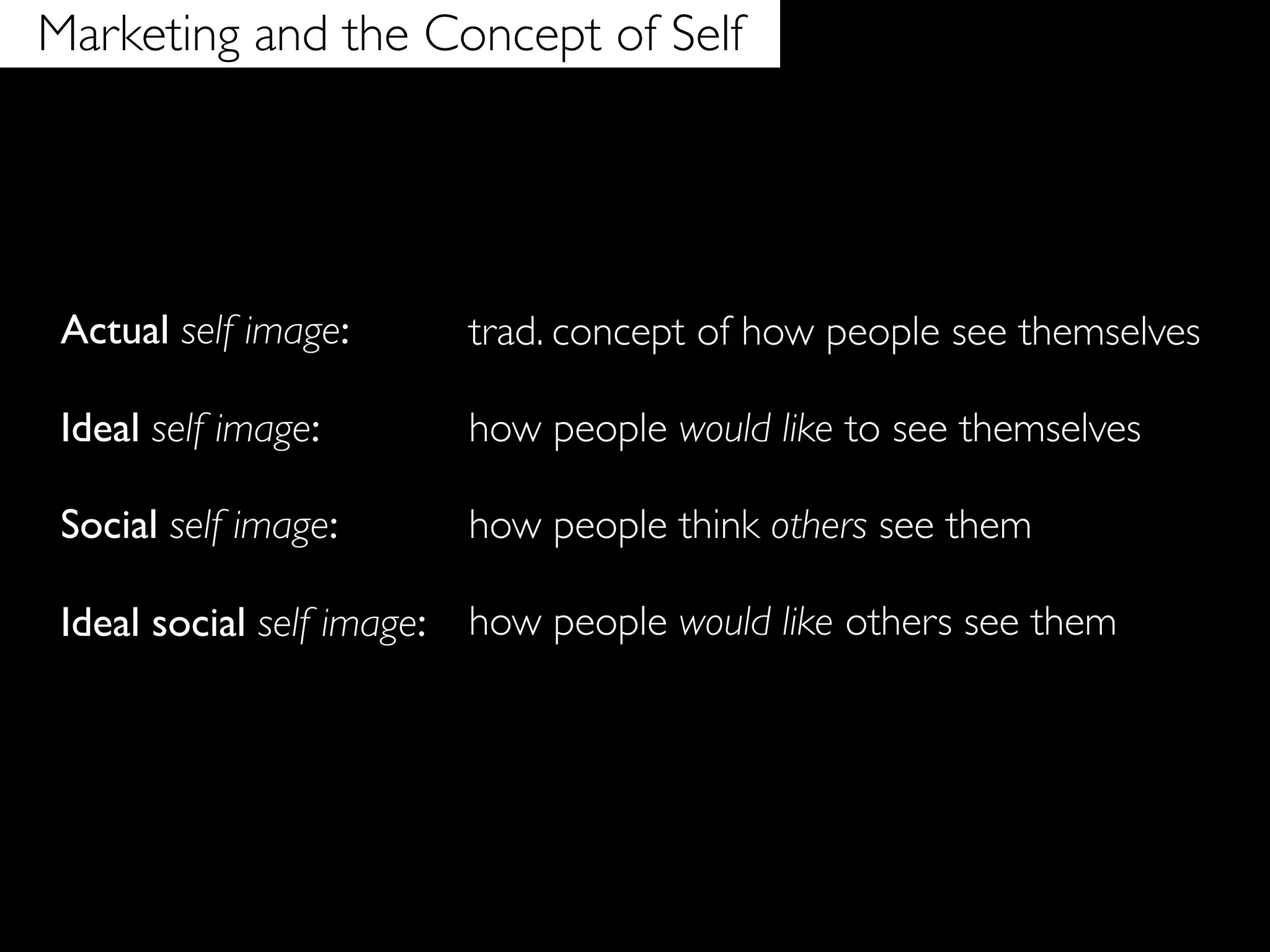 Marketing and the Concept of Self




 Actual self image:         trad. concept of how people see themselves

 Ideal self image:          how people would like to see themselves

 Social self image:         how people think others see them

 Ideal social self image:   how people would like others see them
 