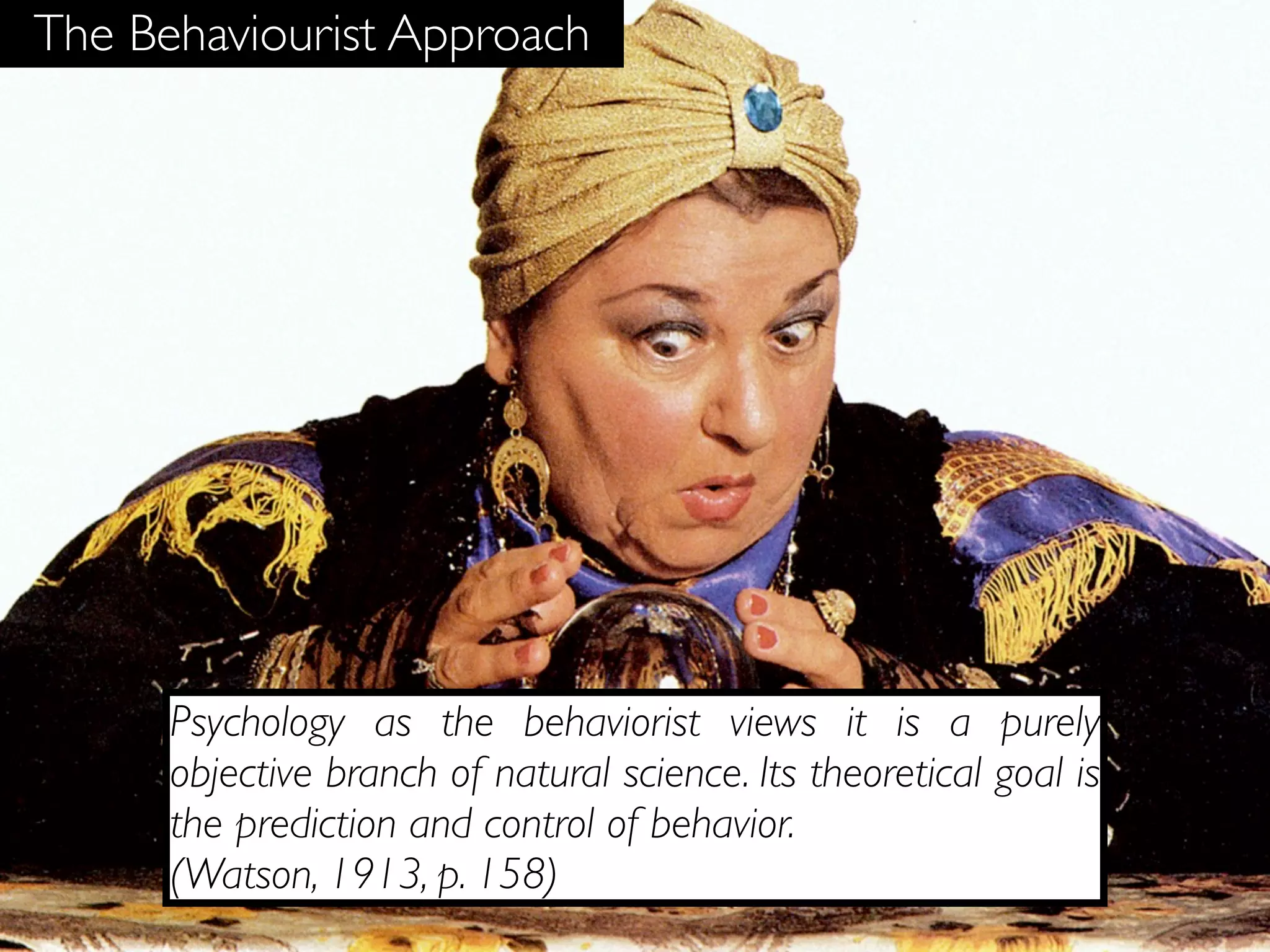 The Behaviourist Approach




      Psychology as the behaviorist views it is a purely
      objective branch of natural science. Its theoretical goal is
      the prediction and control of behavior.
      (Watson, 1913, p. 158)
 
