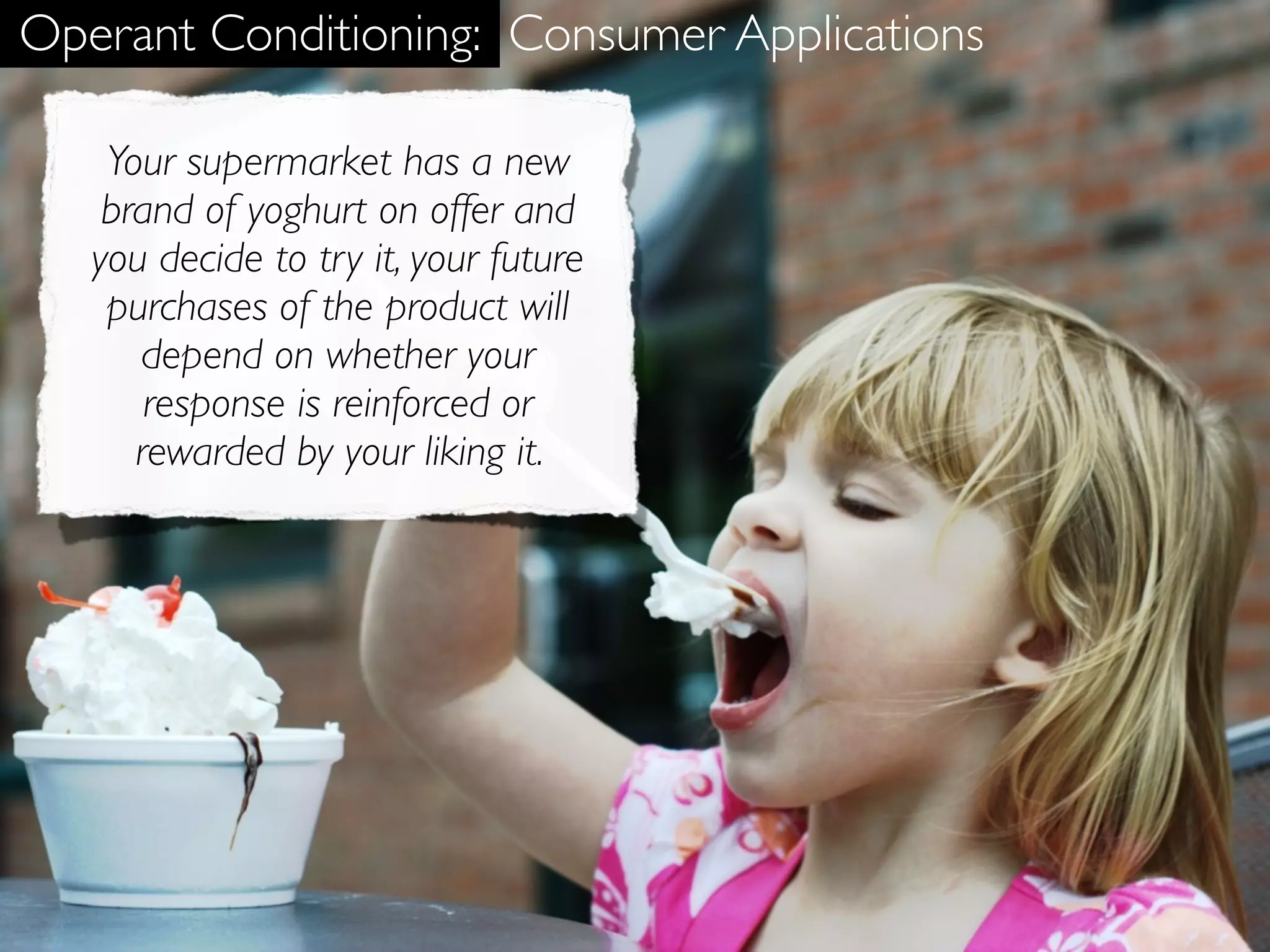 Operant Conditioning: Consumer Applications

    Your supermarket has a new
    brand of yoghurt on offer and
   you decide to try it, your future
    purchases of the product will
      depend on whether your
       response is reinforced or
      rewarded by your liking it.
 