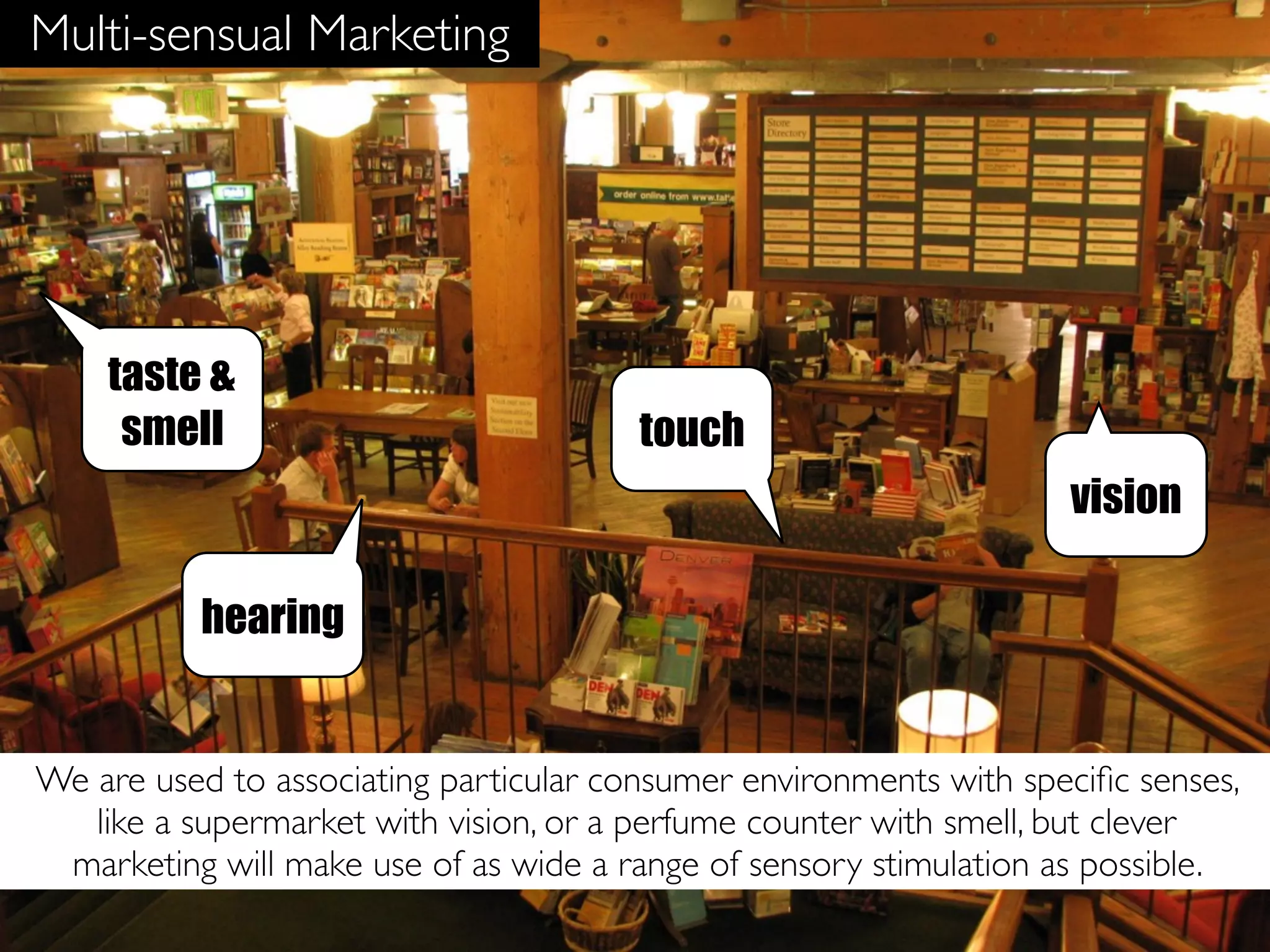 Multi-sensual Marketing




    taste &
     smell                              touch
                                                                    vision

          hearing


We are used to associating particular consumer environments with speciﬁc senses,
   like a supermarket with vision, or a perfume counter with smell, but clever
 marketing will make use of as wide a range of sensory stimulation as possible.
 