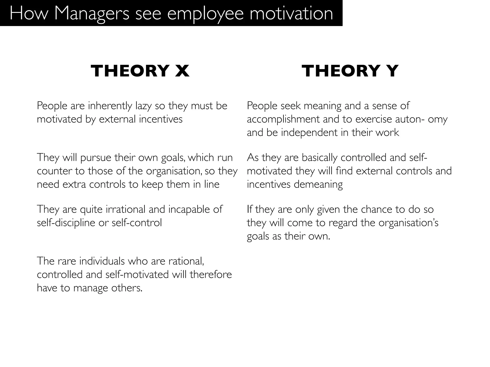 How Managers see employee motivation

               THEORY X                                       THEORY Y
   People are inherently lazy so they must be     People seek meaning and a sense of
   motivated by external incentives               accomplishment and to exercise auton- omy
                                                  and be independent in their work

   They will pursue their own goals, which run As they are basically controlled and self-
   counter to those of the organisation, so they motivated they will ﬁnd external controls and
   need extra controls to keep them in line      incentives demeaning

   They are quite irrational and incapable of     If they are only given the chance to do so
   self-discipline or self-control                they will come to regard the organisation’s
                                                  goals as their own.

   The rare individuals who are rational,
   controlled and self-motivated will therefore
   have to manage others.
 