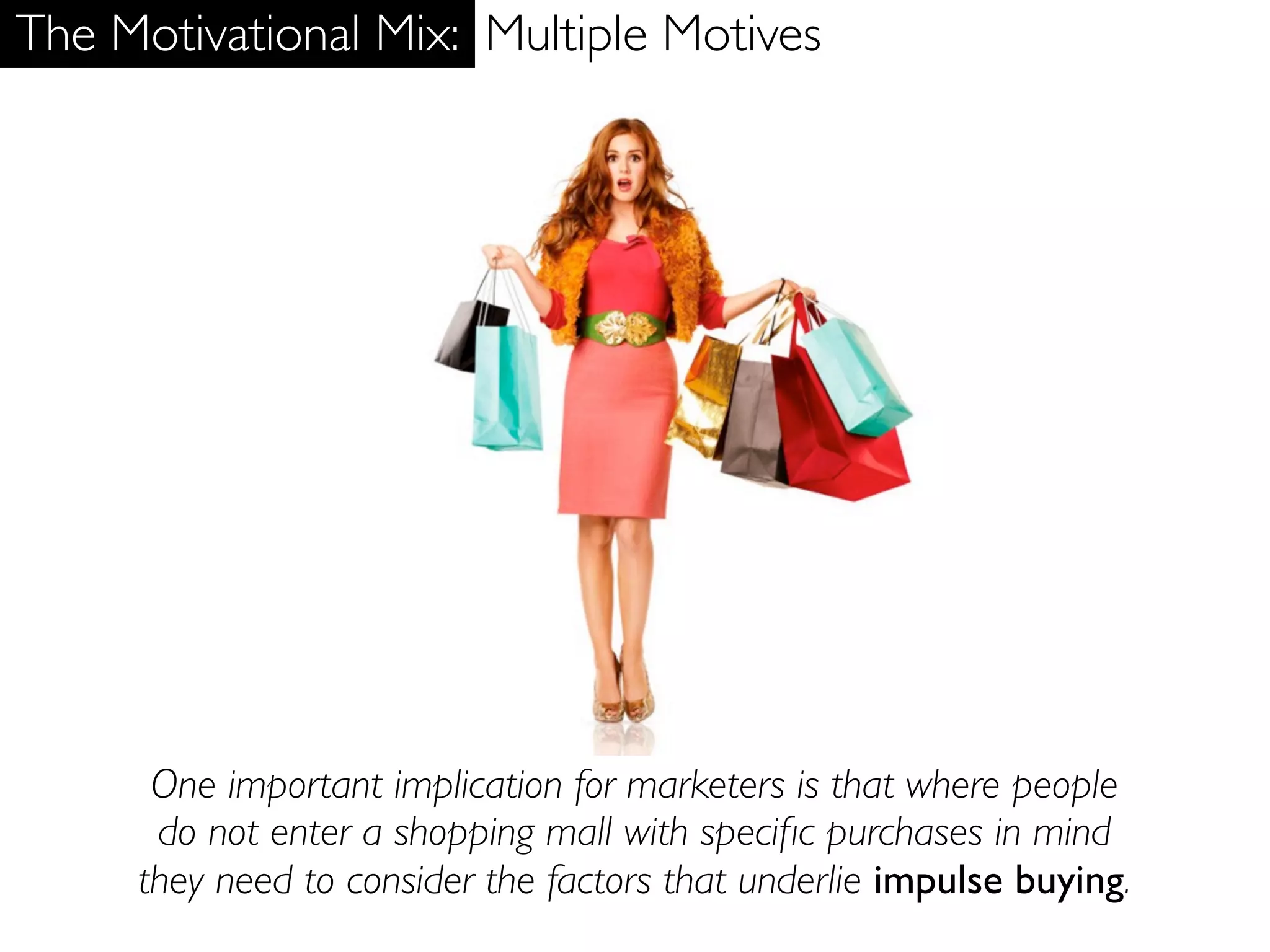 The Motivational Mix: Multiple Motives




      One important implication for marketers is that where people
      do not enter a shopping mall with speciﬁc purchases in mind
     they need to consider the factors that underlie impulse buying.
 