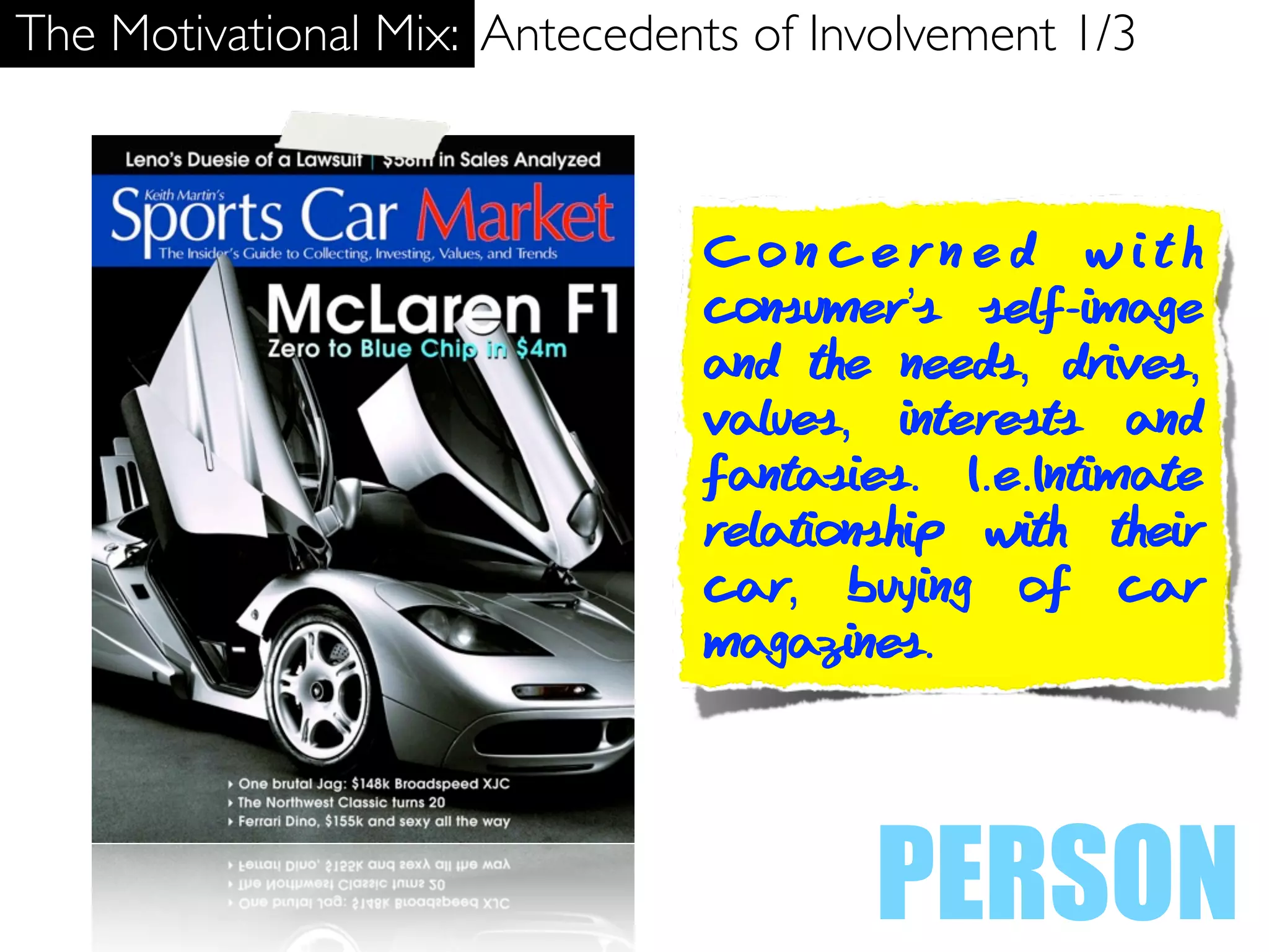 The Motivational Mix: Antecedents of Involvement 1/3



                               Concerned with
                               consumer’s self-image
                               and the needs, drives,
                               values, interests and
                               fantasies. I.e.Intimate
                               relationship with their
                               car, buying of car
                               magazines.




                                       PERSON
 