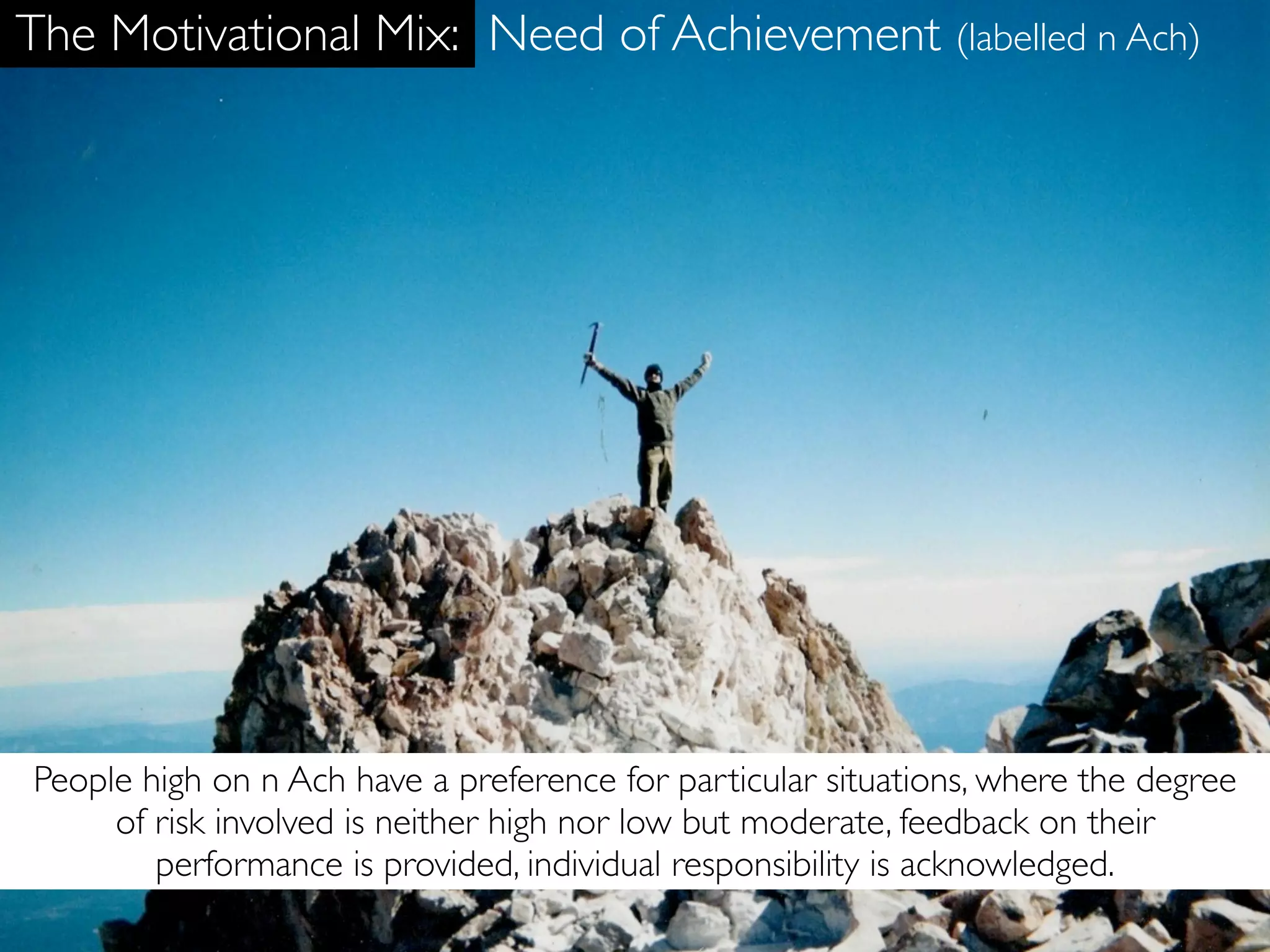 The Motivational Mix: Need of Achievement (labelled n Ach)




People high on n Ach have a preference for particular situations, where the degree
     of risk involved is neither high nor low but moderate, feedback on their
        performance is provided, individual responsibility is acknowledged.
 