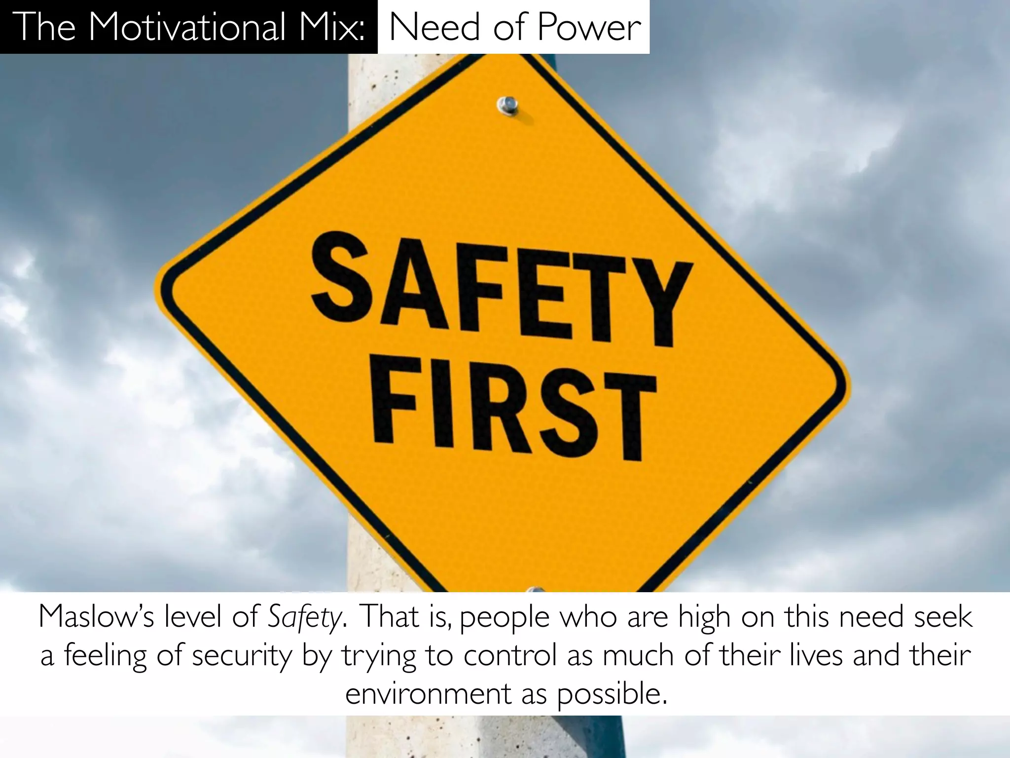 The Motivational Mix: Need of Power




 Maslow’s level of Safety. That is, people who are high on this need seek
 a feeling of security by trying to control as much of their lives and their
                          environment as possible.
 
