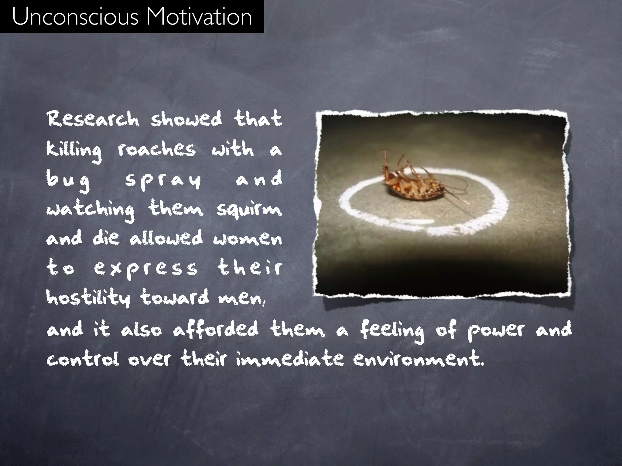 Unconscious Motivation


   Research showed that
   killing roaches with a
   bug     spray     and
   watching them squirm
   and die allowed women
   to    express   their
   hostility toward men,
   and it also afforded them a feeling of power and
   control over their immediate environment.
 
