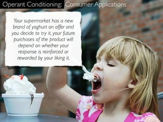 Operant Conditioning: Consumer Applications

    Your supermarket has a new
    brand of yoghurt on offer and
   you decide to try it, your future
    purchases of the product will
      depend on whether your
       response is reinforced or
      rewarded by your liking it.
 