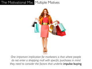The Motivational Mix: Multiple Motives




      One important implication for marketers is that where people
      do not enter a shopping mall with speciﬁc purchases in mind
     they need to consider the factors that underlie impulse buying.
 