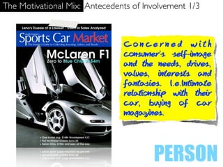 The Motivational Mix: Antecedents of Involvement 1/3



                               Concerned with
                               consumer’s self-image
                               and the needs, drives,
                               values, interests and
                               fantasies. I.e.Intimate
                               relationship with their
                               car, buying of car
                               magazines.




                                       PERSON
 
