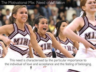 The Motivational Mix: Need of Afﬁliation




      This need is characterised by the particular importance to
  the individual of love and acceptance and the feeling of belonging.
 