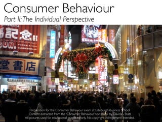Consumer Behaviour	

Part II: The Individual Perspective




            Preparation for the Consumer Behaviour exam at Edinburgh Business School
           Content extracted from the ‘Consumer Behaviour’ text book by David A. Statt
        All pictures used for educational purposes only. No copyright infringement intended.
 