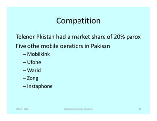 Competition
Telenor Pkistan had a market share of 20% parox
Five othe mobile oeratiors in Pakisan
– Mobilkink
– Ufone– Ufone
– Warid
– Zong
– Instaphone
20017 - 2010 22Hamdard University Students
 