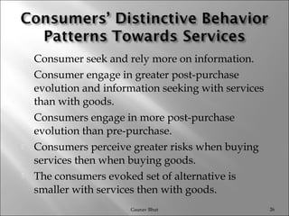  Consumer seek and rely more on information.
 Consumer engage in greater post-purchase
evolution and information seeking with services
than with goods.
 Consumers engage in more post-purchase
evolution than pre-purchase.
 Consumers perceive greater risks when buying
services then when buying goods.
 The consumers evoked set of alternative is
smaller with services then with goods.
Gaurav Bhut 26
 