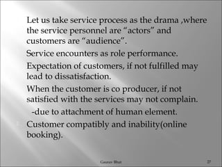  Let us take service process as the drama ,where
the service personnel are “actors” and
customers are “audience”.
 Service encounters as role performance.
 Expectation of customers, if not fulfilled may
lead to dissatisfaction.
 When the customer is co producer, if not
satisfied with the services may not complain.
-due to attachment of human element.
 Customer compatibly and inability(online
booking).
Gaurav Bhut 27
 