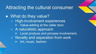Attracting the cultural consumer 
● What do they value? 
○ High-involvement experiences 
➢ Value-adding at the cellar door. 
○ A naturalistic approach 
➢ Local produce and process involvement. 
○ Novelty and separation from work 
➢ Art, music, fashion 
 