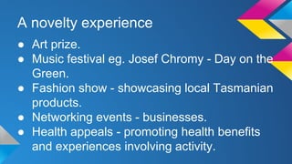 A novelty experience 
● Art prize. 
● Music festival eg. Josef Chromy - Day on the 
Green. 
● Fashion show - showcasing local Tasmanian 
products. 
● Networking events - businesses. 
● Health appeals - promoting health benefits 
and experiences involving activity. 
 
