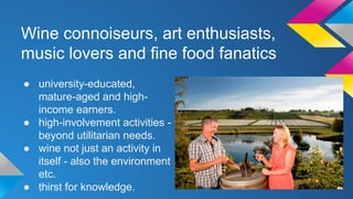 Wine connoiseurs, art enthusiasts, 
music lovers and fine food fanatics 
● university-educated, 
mature-aged and high-income 
earners. 
● high-involvement activities - 
beyond utilitarian needs. 
● wine not just an activity in 
itself - also the environment 
etc. 
● thirst for knowledge. 
 