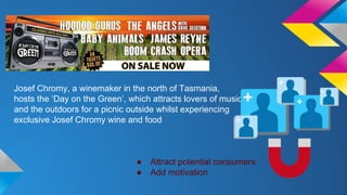Josef Chromy, a winemaker in the north of Tasmania, 
hosts the ‘Day on the Green’, which attracts lovers of music 
and the outdoors for a picnic outside whilst experiencing 
exclusive Josef Chromy wine and food 
● Attract potential consumers 
● Add motivation 
 
