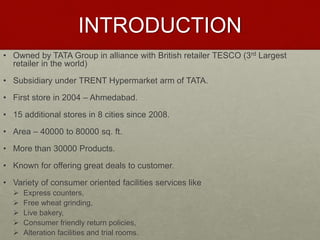 INTRODUCTION 
• Owned by TATA Group in alliance with British retailer TESCO (3rd Largest 
retailer in the world) 
• Subsidiary under TRENT Hypermarket arm of TATA. 
• First store in 2004 – Ahmedabad. 
• 15 additional stores in 8 cities since 2008. 
• Area – 40000 to 80000 sq. ft. 
• More than 30000 Products. 
• Known for offering great deals to customer. 
• Variety of consumer oriented facilities services like 
 Express counters, 
 Free wheat grinding, 
 Live bakery, 
 Consumer friendly return policies, 
 Alteration facilities and trial rooms. 
 
