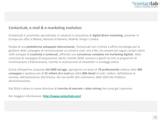 ContactLab, e-mail & e-marketing evolution
ContactLab è un’azienda specializzata in soluzioni e consulenza di digital direct marketing, presente in
Europa con uffici a Milano, Monaco di Baviera, Madrid, Parigi e Londra.

Dotata di una piattaforma sviluppata internamente, ContactLab non si limita a offrire tecnologia per la
gestione delle campagne di comunicazione sui canali e-mail, sms e fax, ma sempre più segue i propri clienti
nello sviluppo di creatività e contenuti, offrendo una consulenza completa nel marketing digitale: dalla
creazione di campagne di acquisizione utenti, tramite DEM, concorsi e giochi on-line ai programmi di
incentivazione e fidelizzazione, tramite la realizzazione di newsletter e sondaggi online.

Grazie all’expertise acquisita dal 2000 ad oggi, ogni giorno un team di 70 professionisti realizza oltre 400
campagne e spedisce più di 25 milioni di e-mail per oltre 800 clienti in tutti i settori, dall’editoria al
turismo, dall’automotive alla finanza, dal non profit all’e-commerce, dalla GDO alla Pubblica
Amministrazione.

Dal 2010 è attiva la nuova divisione di ricerche di mercato e data mining che conta già 5 persone.

Per maggiori informazioni: http://www.contactlab.com/




       Consumer Behaviour Report 2010: web, viaggi e vacanze                                                   19
 