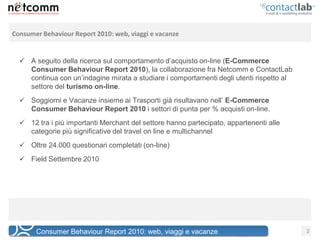 Consumer Behaviour Report 2010: web, viaggi e vacanze


   A seguito della ricerca sul comportamento d’acquisto on-line (E-Commerce
    Consumer Behaviour Report 2010), la collaborazione fra Netcomm e ContactLab
    continua con un’indagine mirata a studiare i comportamenti degli utenti rispetto al
    settore del turismo on-line.
   Soggiorni e Vacanze insieme ai Trasporti già risultavano nell’ E-Commerce
    Consumer Behaviour Report 2010 i settori di punta per % acquisti on-line.
   12 tra i più importanti Merchant del settore hanno partecipato, appartenenti alle
    categorie più significative del travel on line e multichannel
   Oltre 24.000 questionari completati (on-line)
   Field Settembre 2010




       Consumer Behaviour Report 2010: web, viaggi e vacanze                              2
 
