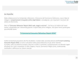 Le ricerche
Dalla collaborazione tra ContactLab e Netcomm, il Consorzio del Commercio Elettronico, nasce l'idea di
indagare i comportamenti d'acquisto online degli italiani, coinvolgendo i più importanti merchant del
settore di riferimento.

Oltre al “Consumer Behaviour Report 2010: web, viaggi e vacanze”, con focus sul settore del travel
online, è disponibile per il download gratuito il report della prima indagine, alla quale hanno partecipato
più di 46.000 utenti:

                                 “E-Commerce Consumer Behaviour Report 2010”

-----------------------------------------------------------------------------------------------------------------------------------------------

Inoltre ContactLab presenterà alla fine di ottobre i risultati della seconda edizione dell’E-mail marketing
Consumer Report 2010, la ricerca sull'utilizzo della posta elettronica tra gli utenti Internet.
Lo studio, nella sua edizione europea, descrive e mette a confronto i comportamenti e le abitudini legati
all'utilizzo di e-mail e newsletter in Italia, Spagna, Francia, Germania e Regno Unito, evidenziando
similitudini e differenze tra i diversi mercati.




          Consumer Behaviour Report 2010: web, viaggi e vacanze                                                                                   20
 