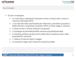 Aree di indagine



   Si sono investigate:
          Le motivazioni sottostanti l’acquisto on-line e l’esser stati o meno in
           vacanza nell’estate 2010
          L’uso del web fatto quest’estate per informarsi, prenotare (acquisto o
           saldo off-line) o acquistare (acquisto 100% on-line) viaggi e vacanze
          I canali on-line e off-line utilizzati a proposito
          La tipologia di pacchetti/prodotti vacanza acquistati/prenotati
          La booking window (quanto prima della data di partenza sono state
           acquistate le vacanze)
          L’ utilizzo di internet dopo il viaggio
          Le previsioni degli utenti sulla loro prossima estate




        Consumer Behaviour Report 2010: web, viaggi e vacanze                        4
 