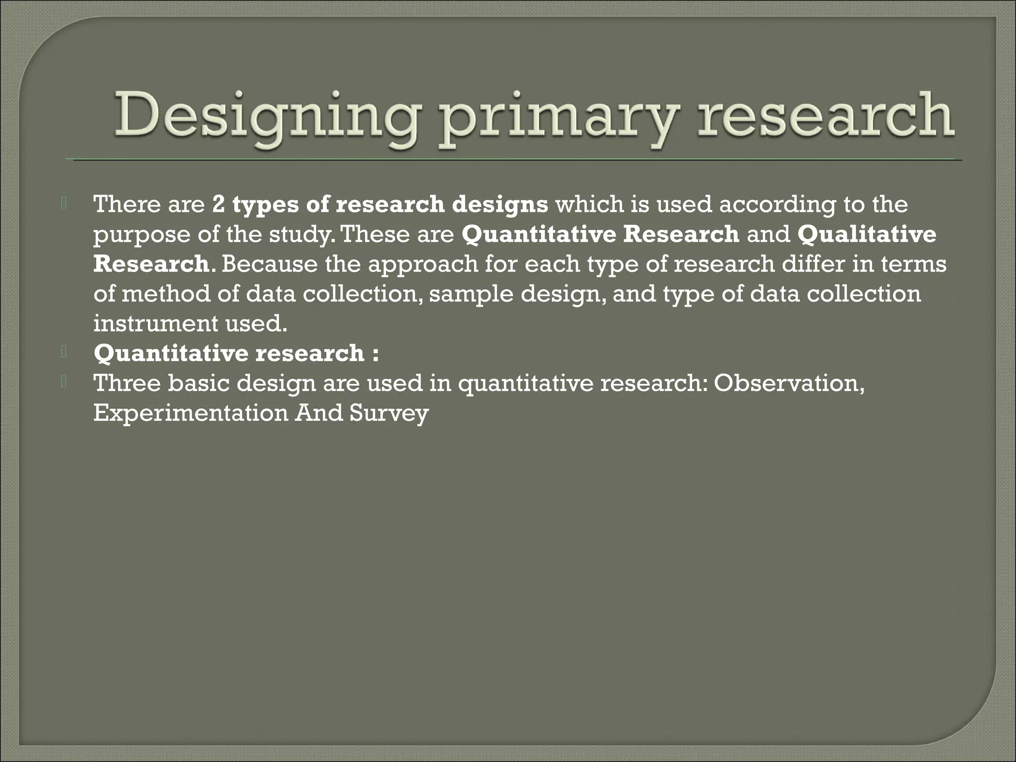  There are 2 types of research designs which is used according to the
purpose of the study.These are Quantitative Research and Qualitative
Research. Because the approach for each type of research differ in terms
of method of data collection, sample design, and type of data collection
instrument used.
 Quantitative research :
 Three basic design are used in quantitative research: Observation,
Experimentation And Survey
 