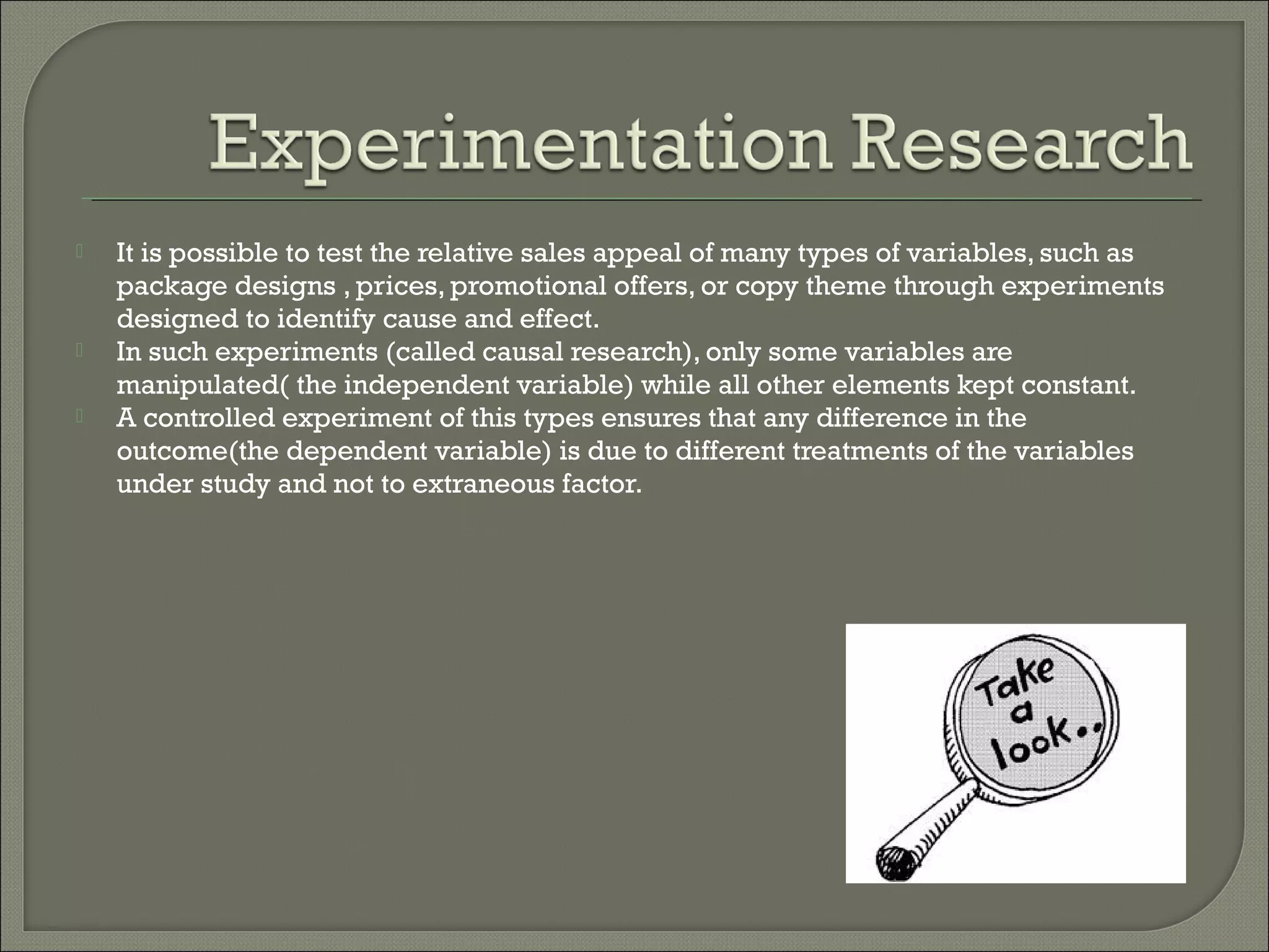  It is possible to test the relative sales appeal of many types of variables, such as
package designs , prices, promotional offers, or copy theme through experiments
designed to identify cause and effect.
 In such experiments (called causal research), only some variables are
manipulated( the independent variable) while all other elements kept constant.
 A controlled experiment of this types ensures that any difference in the
outcome(the dependent variable) is due to different treatments of the variables
under study and not to extraneous factor.
 