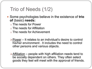 Trio of Needs (1/2)
 Some psychologies believe in the existence of trio
 of (basic) needs:
  o The needs for Power
  o The needs for Affiliation
  o The needs for Achievement

   Power – It relates to an individual’s desire to control
   his/her environment . It includes the need to control
   other persons and various objects.

   Affiliation – people with high affiliation needs tend to
   be socially dependent on others. They often select
   goods they feel will meet with the approval of friends.
 