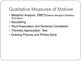 Qualitative Measures of Motives
 Metaphor Analysis: ZMET(Zaltman Metaphor Elicitation
  Technique)
 Storytelling
 Word Association and Sentence Completion
 Thematic Appreciation Test
 Drawing Pictures and Photos Sorts
 