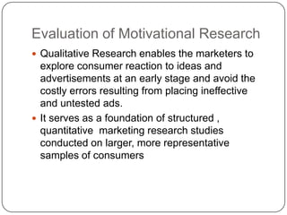 Evaluation of Motivational Research
 Qualitative Research enables the marketers to
  explore consumer reaction to ideas and
  advertisements at an early stage and avoid the
  costly errors resulting from placing ineffective
  and untested ads.
 It serves as a foundation of structured ,
  quantitative marketing research studies
  conducted on larger, more representative
  samples of consumers
 