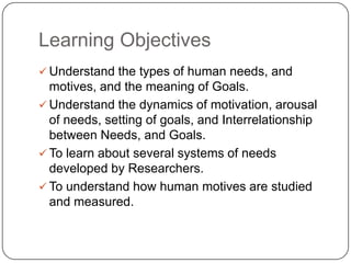 Learning Objectives
 Understand the types of human needs, and
  motives, and the meaning of Goals.
 Understand the dynamics of motivation, arousal
  of needs, setting of goals, and Interrelationship
  between Needs, and Goals.
 To learn about several systems of needs
  developed by Researchers.
 To understand how human motives are studied
  and measured.
 