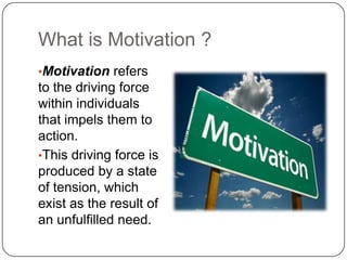 What is Motivation ?
•Motivation refers
to the driving force
within individuals
that impels them to
action.
•This driving force is
produced by a state
of tension, which
exist as the result of
an unfulfilled need.
 