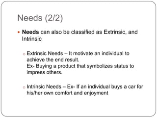 Needs (2/2)
 Needs can also be classified as Extrinsic, and
 Intrinsic

  o Extrinsic Needs – It motivate an individual to
   achieve the end result.
   Ex- Buying a product that symbolizes status to
   impress others.

  o Intrinsic Needs – Ex- If an individual buys a car for
   his/her own comfort and enjoyment
 
