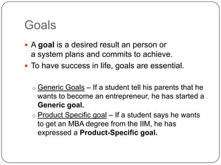Goals
 A goal is a desired result an person or
  a system plans and commits to achieve.
 To have success in life, goals are essential.


  o Generic Goals – If a student tell his parents that he
    wants to become an entrepreneur, he has started a
    Generic goal.
  o Product Specific goal – If a student says he wants
    to get an MBA degree from the IIM, he has
    expressed a Product-Specific goal.
 