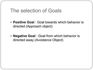 The selection of Goals

 Positive Goal : Goal towards which behavior is
 directed (Approach object)

 Negative Goal : Goal from which behavior is
 directed away (Avoidance Object)
 