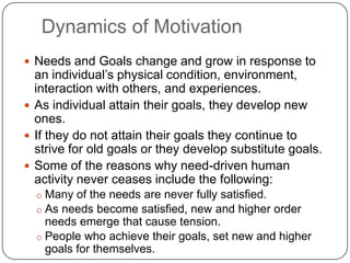 Dynamics of Motivation
 Needs and Goals change and grow in response to
  an individual’s physical condition, environment,
  interaction with others, and experiences.
 As individual attain their goals, they develop new
  ones.
 If they do not attain their goals they continue to
  strive for old goals or they develop substitute goals.
 Some of the reasons why need-driven human
  activity never ceases include the following:
  o Many of the needs are never fully satisfied.
  o As needs become satisfied, new and higher order
    needs emerge that cause tension.
  o People who achieve their goals, set new and higher
    goals for themselves.
 