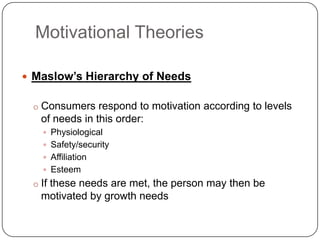 Motivational Theories

 Maslow’s Hierarchy of Needs

 o Consumers respond to motivation according to levels
   of needs in this order:
    Physiological
    Safety/security
    Affiliation
    Esteem
 o If these needs are met, the person may then be
   motivated by growth needs
 