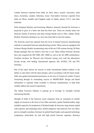 Leather footwear exported from India are dress shoes, casuals, moccasins, sport
shoes, horrachies, sandals, ballerinas, boots. Non-leather footwear exported from
India are Shoes, Sandals and Chappals made of rubber, plastic, P.V.C. and other
materials.
With changing lifestyles and increasing affluence, domestic demand for footwear is
projected to grow at a faster rate than has been seen. There are already many new
domestic brands of footwear and many foreign brands such as Nike, Adidas, Puma,
Reebok, Florsheim, Rockport, etc. have also been able to enter the market.
The footwear sector has matured from the level of manual footwear manufacturing
methods to automated footwear manufacturing systems. Many units are equipped with
In-house Design Studios incorporating state-of-the-art CAD systems having 3D Shoe
Design packages that are intuitive and easy to use. Many Indian footwear factories
have also acquired the ISO 9000, ISO 14000 as well as the SA 8000 certifications.
Excellent facilities for Physical and Chemical testing exist with the laboratories
having tie-ups with leading international agencies like SATRA, UK and PFI,
Germany.
One of the major factors for success in niche international fashion markets is the
ability to cater them with the latest designs, and in accordance with the latest trends.
India, has gained international prominence in the area of Colours & Leather Texture
forecasting through its outstanding success in MODEUROP. Design and Retail
information is regularly made available to footwear manufacturers to help them
suitably address the season's requirement.
The Indian Footwear Industry is gearing up to leverage its strengths towards
maximizing benefits.
Strength of India in the footwear sector originates from its command on reliable
supply of resources in the form of raw hides and skins, quality finished leather, large
installed capacities for production of finished leather & footwear, large human capital
with expertise and technology base, skilled manpower and relatively low cost labor,
proven strength to produce footwear for global brand leaders and acquired technology
competence, particularly for mid and high priced footwear segments. Resource
5
 