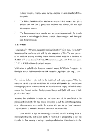 with no organized retailing chain having a national presence in either of these
categories.
- The Indian footwear market scores over other footwear markets as it gives
benefits like low cost of production, abundant raw material, and has huge
consumption market.
- The footwear component industry also has enormous opportunity for growth
to cater to increasing production of footwear of various types, both for export
and domestic market.
In a Nutshell:
There are nearly 4000 units engaged in manufacturing footwear in India. The industry
is dominated by small scale units with the total production of 55%. The total turnover
of the footwear industry including leather and non-leather footwear is estimated at
Rs.8500-9500 crore (Euro 551.3-1723.1 Million) including Rs.1200-1400 crore (Euro
217.6-253.9 Million) in the household segment.
India's share in global leather footwear imports is around 1.4% Major Competitors in
the export market for leather footwear are China (14%), Spain (6%) and Italy (21%).
The footwear industry exist both in the traditional and modern sector. While the
traditional sector is spread throughout the country with pockets of concentration
catering largely to the domestic market, the modern sector is largely confined to select
centres like Chennai, Ambur, Ranipet, Agra, Kanpur and Delhi with most of their
production for export.
Assembly line production is organized, and about 90% of the workforces in the
mechanized sector in South India consist of women. In fact, this sector has opened up
plenty of employment opportunities for women who have no previous experience.
They are trained to perform a particular function in the factory itself.
Shoe business is huge and increasingly diversified business driven by a host of
demographic lifestyle, and fashion trends. It would not be exaggerating to say that
globally the shoe industry is having expanding market rather it is axiomatic. As the
8
 
