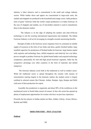 industry is labor intensive and is concentrated in the small and cottage industry
sectors. While leather shoes and uppers are concentrated in large-scale units, the
sandals and chappals are produced in the household and cottage sector. India produces
more of gents’ footwear while the world’s major production is in ladies footwear. In
the case of chappals and sandals, use of non-leather material is used to manufacture
these in the domestic market.
The industry is on the edge of adopting the modern and state-of-the-art
technology to suit the exacting international requirements and standards. The Indian
Footwear Industry is all set for leveraging its strengths towards maximizing benefits.
Strength of India in the footwear sector originates from its command on reliable
supply of resources in the form of raw hides and skins, quality finished leather, large
installed capacities for production of finished leather & footwear, large human capital
with expertise and technology base, skilled manpower and relatively low cost labor,
proven strength to produce footwear for global brand leaders and acquired technology
competence, particularly for mid and high priced footwear segments. India has the
competitive advantage over other countries in the form of materials and skilled
manpower.
The footwear industry exists both in the traditional as well as modern sector.
While the traditional sector is spread throughout the country with clusters of
concentration catering largely to the domestic market, the modern sector is largely
confined to selected centers like Chennai, Ambur, Ranipat, Agra, Kanpur and Delhi
with most of their production for export.
Assembly line production is organized, and about 90% of the workforces in the
mechanized sector in South India consist of women. In fact, this sector has opened up
plenty of employment opportunities for women who have no previous experience.
Presently the key players in Indian market are Bata, Adidas, Liberty, Action, Relexo,
Reebok and NIKE.
SHOE INDUSTRY – PEST ANALYSIS
Political
10
 