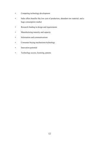 • Competing technology development
• India offers benefits like low cost of production, abundant raw material, and a
huge consumption market
• Research funding in design and requirements
• Manufacturing maturity and capacity
• Information and communications
• Consumer buying mechanisms/technology
• Innovation potential
• Technology access, licensing, patents
12
 