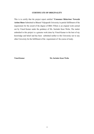 CERTIFICATE OF ORIGINALITY
This is to certify that the project report entitled “Consumer Behaviour Towards
Action Shoes Submitted to Bharati Vidyapeeth University in partial fulfillment of the
requirement for the award of the degree of BBA VISem is an original work carried
out by Vinod Kumar under the guidance of Ms. Surinder Kaur Walia. The matter
embodied in this project is a genuine work done by Vinod Kumar to the best of my
knowledge and belief and has been submitted neither to this University nor to any
other University for the fulfillment of the requirement of the course of study.
Vinod Kumar Ms. Surinder Kaur Walia
i
 