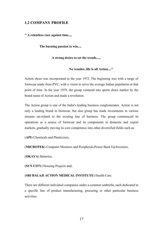 1.2 COMPANY PROFILE
" A relentless race against time...,
The burning passion to win...,
A strong desire to set the trends....,
No wonder, life is all Action...."
Action shoes was incorporated in the year 1972. The beginning was with a range of
footwear made from PVC, with a vision to serve the average Indian population at that
point of time. In the year 1979, the group ventured into sports shoes market by the
brand name of Action and made a revolution.
The Action group is one of the India's leading business conglomerates. Action is not
only a leading brand in footwear, but also group has made investments in various
streams un-related to the existing line of business. The group commenced its
operations as a source of footwear and its components in domestic and export
markets, gradually moving its core competence into other diversified fields such as:
(API) Chemicals and Plasticizers,
(MICROTEK) Computer Monitors and Peripherals,Power Back Up/Inverters,
(OKAYA) Batteries,
(SUN CITY) Housing Projects and;
(SRI BALAJI ACTION MEDICAL INSTITUTE) Health Care.
There are different individual companies under a common umbrella, each dedicated to
a specific line of product manufacturing, procuring or other particular business
activities.
17
 