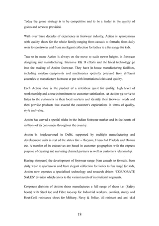 Today the group strategy is to be competitive and to be a leader in the quality of
goods and services provided.
With over three decades of experience in footwear industry, Action is synonymous
with quality shoes for the whole family-ranging from casuals to formals; from daily
wear to sportswear and from an elegant collection for ladies to a fun range for kids.
True to its name Action is always on the move to scale newer heights in footwear
designing and manufacturing. Intensive R& D efforts and the latest technology go
into the making of Action footwear. They have in-house manufacturing facilities,
including modern equipments and machineries specially procured from different
countries to manufacture footwear at par with international class and quality.
Each Action shoe is the product of a relentless quest for quality, high level of
workmanship and a true commitment to customer satisfaction. At Action we strive to
listen to the customers in their local markets and identify their footwear needs and
then provide products that exceed the customer's expectations in terms of quality,
style and value.
Action has carved a special niche in the Indian footwear market and in the hearts of
millions of its consumers throughout the country.
Action is headquartered in Delhi, supported by multiple manufacturing and
development units in rest of the states like - Haryana, Himachal Pradesh and Daman
etc. A number of its executives are based in customer geographies with the express
purpose of creating and nurturing channel partners as well as customers relationship.
Having pioneered the development of footwear range from casuals to formals, from
daily wear to sportswear and from elegant collection for ladies to fun range for kids,
Action now operates a specialised technology and research driven ‘CORPORATE
SALES’ division which caters to the variant needs of institutional segments.
Corporate division of Action shoes manufactures a full range of shoes i.e. (Safety
boots) with Steel toe and Fibre toe-cap for Industrial workers, comfort, sturdy and
Heat/Cold resistance shoes for Military, Navy & Police, oil resistant and anti skid
18
 