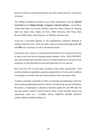 shoes for working in professional Kitchens and water resistant and anti- fungal shoes
for Miners.
The company manufactures products as per client's specifications with the Shortest
Lead Time and the Highest Quality. Company’s clientele includes… Asian Paints,
Asashi India Glass, Jet Airways, Hindalco Industries, Maruti Udyog Ltd, Samsung
India Ltd, Indian Army, Indian Air Force, Delhi University, Park Royal, Parle
Biscuits, Mother Diary, Hyatt Regency, Le- Meridian and many more.
Action has a diversified segment on sole manufacturing completely dedicated in
making world-class soles. Action has made a name in manufacturing high quality PU
and TPR soles in domestic as well as international market.
It has always been a pioneer in research and development of new materials and styles
in order to best meet the ever-changing market demands. Action ‘SOLE DIVISION’
has a team of dedicated researchers who are in constant endeavour to develop the best
technology on soles that fulfils the need and requirement of every end user.
Best of all, the soles are also made according to their clients specifications. Their
excellent production capabilities, guarantee prompt delivery of every order in addition
to designing new moulds within the shortest lead time after receiving the order.
Company continually concentrate its efforts on attracting and maintaining world-class
talent, producing high quality products and above all delivering customer satisfaction.
We present a comprehensive collection of premium quality PU and TPR Soles for
men and women's casual & formal footwear. Some of their esteemed national and
international clients are…. CLARKS, BATA, LIBERTY, PONDS, FRANCO
LEONE, HIKER, JOSEPH SIEBEL etc.
19
 