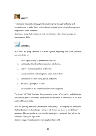 VISION:
To nurture a financially strong, growth oriented group through leadership and
innovation and to widen future options by entering newly emerging industries where
the potential seems enormous.
Action as a group shall continue to seek opportunities where it can leverage it’s
resources and skills
MISSION:
At Action- the group’s mission is to work together, respecting each other, our skills
and knowledge to:-
1. Build higher quality of products and services.
2. Continually strive to enhance customer satisfaction.
3. Improve customer retention and loyalty.
4. Gain a competitive advantage and larger market share
5. Elimination of scrap, waste, defects and errors.
6. To create a great place to work.
7. Be welcomed in the communities in which we operate.
The brand ' ACTION ' has been able to maintain its aura of exclusivity and distinction
since its first pair of non-formal sporty shoes hit the stores. It continues to be the most
preferred brand in India.
With the growing popularity, proliferation comes along. The company has elaborated
the brand concept by launching a variety of sub-brands and shoes to suit different
occasions. The new products were coined with attractive catchword, thus helping the
customers finding the right shoes.
Action’s range of brands cater to every need in shoe world
20
 